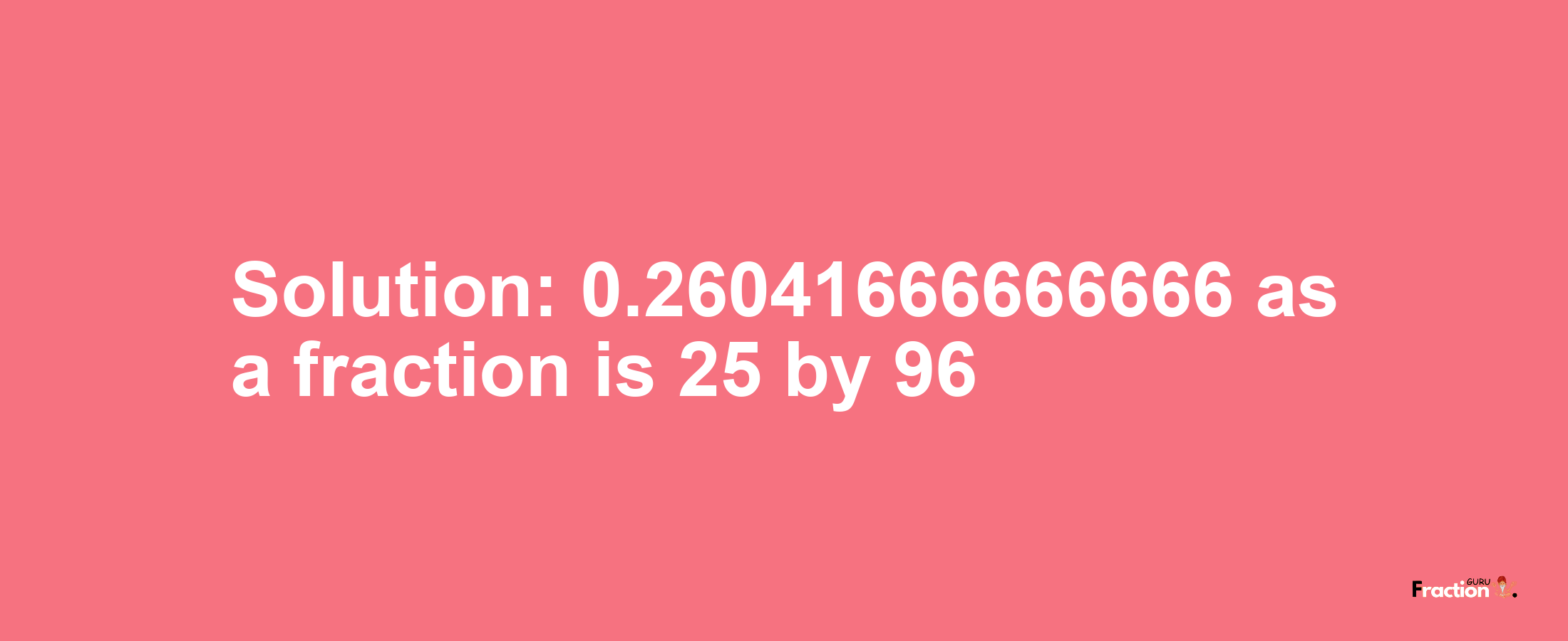 Solution:0.26041666666666 as a fraction is 25/96